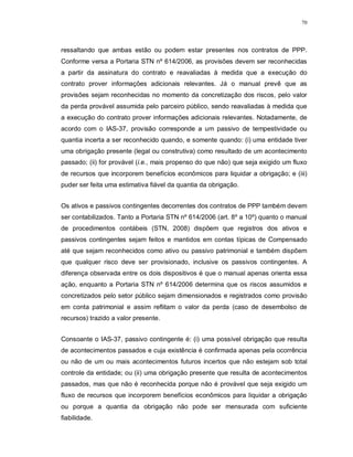 70




ressaltando que ambas estão ou podem estar presentes nos contratos de PPP.
Conforme versa a Portaria STN nº 614/2006, as provisões devem ser reconhecidas
a partir da assinatura do contrato e reavaliadas à medida que a execução do
contrato prover informações adicionais relevantes. Já o manual prevê que as
provisões sejam reconhecidas no momento da concretização dos riscos, pelo valor
da perda provável assumida pelo parceiro público, sendo reavaliadas à medida que
a execução do contrato prover informações adicionais relevantes. Notadamente, de
acordo com o IAS-37, provisão corresponde a um passivo de tempestividade ou
quantia incerta a ser reconhecido quando, e somente quando: (i) uma entidade tiver
uma obrigação presente (legal ou construtiva) como resultado de um acontecimento
passado; (ii) for provável (i.e., mais propenso do que não) que seja exigido um fluxo
de recursos que incorporem benefícios econômicos para liquidar a obrigação; e (iii)
puder ser feita uma estimativa fiável da quantia da obrigação.


Os ativos e passivos contingentes decorrentes dos contratos de PPP também devem
ser contabilizados. Tanto a Portaria STN nº 614/2006 (art. 8º a 10º) quanto o manual
de procedimentos contábeis (STN, 2008) dispõem que registros dos ativos e
passivos contingentes sejam feitos e mantidos em contas típicas de Compensado
até que sejam reconhecidos como ativo ou passivo patrimonial e também dispõem
que qualquer risco deve ser provisionado, inclusive os passivos contingentes. A
diferença observada entre os dois dispositivos é que o manual apenas orienta essa
ação, enquanto a Portaria STN nº 614/2006 determina que os riscos assumidos e
concretizados pelo setor público sejam dimensionados e registrados como provisão
em conta patrimonial e assim reflitam o valor da perda (caso de desembolso de
recursos) trazido a valor presente.


Consoante o IAS-37, passivo contingente é: (i) uma possível obrigação que resulta
de acontecimentos passados e cuja existência é confirmada apenas pela ocorrência
ou não de um ou mais acontecimentos futuros incertos que não estejam sob total
controle da entidade; ou (ii) uma obrigação presente que resulta de acontecimentos
passados, mas que não é reconhecida porque não é provável que seja exigido um
fluxo de recursos que incorporem benefícios econômicos para liquidar a obrigação
ou porque a quantia da obrigação não pode ser mensurada com suficiente
fiabilidade.
 