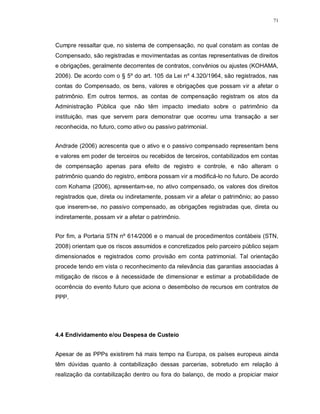 71




Cumpre ressaltar que, no sistema de compensação, no qual constam as contas de
Compensado, são registradas e movimentadas as contas representativas de direitos
e obrigações, geralmente decorrentes de contratos, convênios ou ajustes (KOHAMA,
2006). De acordo com o § 5º do art. 105 da Lei nº 4.320/1964, são registrados, nas
contas do Compensado, os bens, valores e obrigações que possam vir a afetar o
patrimônio. Em outros termos, as contas de compensação registram os atos da
Administração Pública que não têm impacto imediato sobre o patrimônio da
instituição, mas que servem para demonstrar que ocorreu uma transação a ser
reconhecida, no futuro, como ativo ou passivo patrimonial.


Andrade (2006) acrescenta que o ativo e o passivo compensado representam bens
e valores em poder de terceiros ou recebidos de terceiros, contabilizados em contas
de compensação apenas para efeito de registro e controle, e não alteram o
patrimônio quando do registro, embora possam vir a modificá-lo no futuro. De acordo
com Kohama (2006), apresentam-se, no ativo compensado, os valores dos direitos
registrados que, direta ou indiretamente, possam vir a afetar o patrimônio; ao passo
que inserem-se, no passivo compensado, as obrigações registradas que, direta ou
indiretamente, possam vir a afetar o patrimônio.


Por fim, a Portaria STN nº 614/2006 e o manual de procedimentos contábeis (STN,
2008) orientam que os riscos assumidos e concretizados pelo parceiro público sejam
dimensionados e registrados como provisão em conta patrimonial. Tal orientação
procede tendo em vista o reconhecimento da relevância das garantias associadas à
mitigação de riscos e à necessidade de dimensionar e estimar a probabilidade de
ocorrência do evento futuro que aciona o desembolso de recursos em contratos de
PPP.




4.4 Endividamento e/ou Despesa de Custeio


Apesar de as PPPs existirem há mais tempo na Europa, os países europeus ainda
têm dúvidas quanto à contabilização dessas parcerias, sobretudo em relação à
realização da contabilização dentro ou fora do balanço, de modo a propiciar maior
 