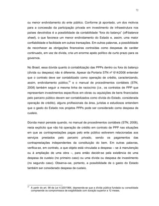 72




ou menor endividamento do ente público. Conforme já apontado, um dos motivos
para a concessão da participação privada em investimento de infraestrutura nos
países devolvidos é a possibilidade da contabilidade “fora do balanço” (off-balance
sheet), o que favorece um menor endividamento do Estado e, assim, uma maior
confiabilidade e facilidade em outras transações. Em outras palavras, a possibilidade
de reconhecer as obrigações financeiras contraídas como despesas de caráter
continuado, em vez de dívida, cria um enorme apelo político de curto prazo para os
governos.


No Brasil, essa dúvida quanto à contabilização das PPPs dentro ou fora do balanço
(dívida ou despesa) não é diferente. Apesar da Portaria STN nº 614/2006 entender
que o contrato deve ser contabilizado como operação de crédito, caracterizando,
assim, endividamento público,31 e o manual de procedimentos contábeis (STN,
2008) também seguir a mesma linha de raciocínio (i.e., os contratos de PPP que
representam investimentos específicos em obras ou aquisições de bens financiados
pelo parceiro público devem ser contabilizados como dívida do Estado, considerada
operação de crédito), alguns profissionais da área, juristas e estudiosos entendem
que o gasto do Estado nos projetos PPPs pode ser considerado como despesa de
custeio.


Dúvida maior persiste quando, no manual de procedimentos contábeis (STN, 2008),
resta explícito que não há operação de crédito em contrato de PPP nas situações
em que as contraprestações pagas pelo ente público estiverem relacionadas aos
serviços      prestados      pelo    parceiro    privado,     sendo     os    pagamentos       das
contraprestações independentes da constituição do bem. Em outras palavras,
verifica-se, em contrato, a que objeto está vinculada a despesa – se à manutenção
ou à ampliação de uma obra –, para então decidir-se pela existência de uma
despesa de custeio (no primeiro caso) ou uma dívida ou despesa de investimento
(no segundo caso). Observa--se, portanto, a possibilidade de o gasto do Estado
também ser considerado despesa de custeio.




31
     A partir do art. 98 da Lei 4.320/1964, depreende-se que a dívida pública fundada ou consolidada
     compreende os compromissos de exigibilidade com duração superior a 12 meses.
 