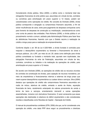 73




Considerando dívida pública, Silva (2004), a define como o montante total das
obrigações financeiras do ente público que, assumidas em virtude de leis, contratos
ou convênios para amortização em prazo superior a 12 meses, podem ser
caracterizadas como operações de crédito. No conceito de Andrade (2006), dívida
pública corresponde à obrigação ou compromisso financeiro assumido, a fim de
solver insuficiências de caixa, tanto para pagamento de despesas corriqueiras como
para fomento de despesas de construção ou imobilização, caracterizando-se como
uma conta de passivo das entidades. Para Kohama (2006), a dívida pública é um
procedimento normal e comum, adotado pela Administração Pública para fazer face
às deficiências financeiras, fazendo com que o Estado recorra à realização de
crédito a longo prazo para a realização de empreendimentos.


Conforme dispõe o art. 98 da Lei 4.320/1964, a dívida fundada é contraída para
reajustar o desequilíbrio orçamentário ou fomentar o financiamento de obras e
serviços públicos. Já a LRF, por meio do art. 29, adota como definição para dívida
pública consolidada ou fundada o montante total, apurado sem duplicidade, das
obrigações financeiras do ente da Federação, assumidas em virtude de leis,
contratos, convênios ou tratados e da realização de operações de crédito, para
amortização em prazo superior a 12 meses.


De acordo com Andrade (2006), as operações de crédito são os recursos oriundos
de contratos de constituição de dívidas, para captação de recursos monetários, por
meio de empréstimos e financiamentos internos e externos de longo prazo que
visem superar desequilíbrios orçamentários ou custear obras e serviços. Silva (2004)
destaca que operações de crédito são compromissos financeiros assumidos em
razão de mútuo, abertura de crédito, emissão e aceite de títulos, aquisição
financiada de bens, recebimento antecipado de valores proveniente de venda a
termo   de   bens   e serviços, arrendamento      mercantil   e   outras   operações
assemelhadas, inclusive com derivativos financeiros. O autor acrescenta que essas
operações são destinadas à cobertura do déficit orçamentário e são consideradas
receitas e classificadas como Receitas de Capital – Operação de Crédito.


O manual de procedimentos contábeis (STN, 2008) cita que, se for considerada uma
operação de crédito, uma dada PPP deve seguir os procedimentos e diretrizes
 
