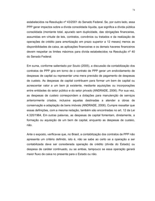 74




estabelecidos na Resolução nº 43/2001 do Senado Federal. Se, por outro lado, essa
PPP gerar impactos sobre a dívida consolidada líquida, que significa a dívida pública
consolidada (montante total, apurado sem duplicidade, das obrigações financeiras,
assumidas em virtude de leis, contratos, convênios ou tratados e da realização de
operações de crédito para amortização em prazo superior a 12 meses) menos as
disponibilidades de caixa, as aplicações financeiras e os demais haveres financeiros
devem respeitar os limites máximos para dívida estabelecidos na Resolução nº 40
do Senado Federal.


Em suma, conforme salientado por Souto (2005), a discussão da contabilização dos
contratos de PPP gira em torno de o contrato de PPP gerar um endividamento de
despesas de capital ou representar uma mera previsão de pagamento de despesas
de custeio. As despesas de capital contribuem para formar um bem de capital ou
acrescentar valor a um bem já existente, mediante aquisições ou incorporações
entre entidades do setor público e do setor privado (ANDRADE, 2006). Por sua vez,
as despesas de custeio correspondem a dotações para manutenção de serviços
anteriormente criados, inclusive aquelas destinadas a atender a obras de
conservação e adaptação de bens imóveis (ANDRADE, 2006). Cumpre ressaltar que
essas definições, com a mesma redação, também são encontradas no art. 12 da Lei
4.320/1964, Em outras palavras, as despesas de capital fomentam, diretamente, a
formação ou aquisição de um bem de capital, enquanto as despesas de custeio,
não.


Ante o exposto, verifica-se que, no Brasil, a contabilização dos contratos de PPP não
apresenta um critério definido, isto é, não se sabe ao certo se a operação a ser
contabilizada deve ser considerada operação de crédito (dívida do Estado) ou
despesa de caráter continuado, ou se ambas, tampouco se essa operação gerará
maior fluxo de caixa no presente para o Estado ou não.
 