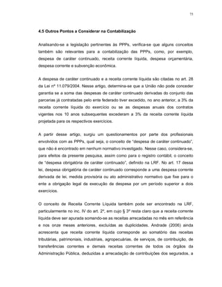 75




4.5 Outros Pontos a Considerar na Contabilização


Analisando-se a legislação pertinentes às PPPs, verifica-se que alguns conceitos
também são relevantes para a contabilização das PPPs, como, por exemplo,
despesa de caráter continuado, receita corrente líquida, despesa orçamentária,
despesa corrente e subvenção econômica.


A despesa de caráter continuado e a receita corrente líquida são citadas no art. 28
da Lei nº 11.079/2004. Nesse artigo, determina-se que a União não pode conceder
garantia se a soma das despesas de caráter continuado derivadas do conjunto das
parcerias já contratadas pelo ente federado tiver excedido, no ano anterior, a 3% da
receita corrente líquida do exercício ou se as despesas anuais dos contratos
vigentes nos 10 anos subsequentes excederam a 3% da receita corrente líquida
projetada para os respectivos exercícios.


A partir desse artigo, surgiu um questionamentos por parte dos profissionais
envolvidos com as PPPs, qual seja, o conceito de “despesa de caráter continuado”,
que não é encontrado em nenhum normativo investigado. Nesse caso, considera-se,
para efeitos da presente pesquisa, assim como para o registro contábil, o conceito
de “despesa obrigatória de caráter continuado”, definido na LRF. No art. 17 dessa
lei, despesa obrigatória de caráter continuado corresponde a uma despesa corrente
derivada de lei, medida provisória ou ato administrativo normativo que fixe para o
ente a obrigação legal da execução da despesa por um período superior a dois
exercícios.


O conceito de Receita Corrente Líquida também pode ser encontrado na LRF,
particularmente no inc. IV do art. 2º, em cujo § 3º resta claro que a receita corrente
líquida deve ser apurada somando-se as receitas arrecadadas no mês em referência
e nos onze meses anteriores, excluídas as duplicidades. Andrade (2006) ainda
acrescenta que receita corrente líquida corresponde ao somatório das receitas
tributárias, patrimoniais, industriais, agropecuárias, de serviços, de contribuição, de
transferências correntes e demais receitas correntes de todos os órgãos da
Administração Pública, deduzidas a arrecadação de contribuições dos segurados, a
 