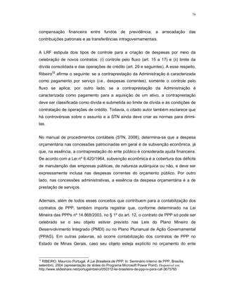 76




compensação financeira entre fundos de previdência, a arrecadação das
contribuições patronais e as transferências intragovernamentais.


A LRF estipula dois tipos de controle para a criação de despesas por meio da
celebração de novos contratos: (i) controle pelo fluxo (art. 15 a 17) e (ii) limite da
dívida consolidada e das operações de crédito (art. 29 e seguintes). A esse respeito,
Ribeiro32 afirma o seguinte: se a contraprestação da Administração é caracterizada
como pagamento por serviço (i.e., despesas correntes), somente o controle pelo
fluxo se aplica; por outro lado, se a contraprestação da Administração é
caracterizada como pagamento para a aquisição de um ativo, a contraprestação
deve ser classificada como dívida e submetida ao limite de dívida e às condições de
contratação de operações de crédito. Todavia, o citado autor também esclarece que
há controvérsias sobre o assunto e a STN ainda deve criar as normas para dirimi-
las.


No manual de procedimentos contábeis (STN, 2008), determina-se que a despesa
orçamentária nas concessões patrocinadas em geral é de subvenção econômica, já
que, na essência, a contraprestação do ente público é considerada ajuda financeira.
De acordo com a Lei nº 6.420/1964, subvenção econômica é a cobertura dos déficits
de manutenção das empresas públicas, de natureza autárquica ou não, e deve ser
expressamente inclusa nas despesas correntes do orçamento público. Por outro
lado, nas concessões administrativas, a essência da despesa orçamentária é a de
prestação de serviços.


Ademais, além de todos esses conceitos que contribuem para a contabilização dos
contratos de PPP, também importa registrar que, conforme determinado na Lei
Mineira das PPPs nº 14.868/2003, no § 1º do art. 12, o contrato de PPP só pode ser
celebrado se o seu objeto estiver previsto nas Leis do Plano Mineiro de
Desenvolvimento Integrado (PMDI) ou no Plano Plurianual de Ação Governamental
(PPAG). Em outras palavras, só ocorre contabilização dos contratos de PPP no
Estado de Minas Gerais, caso seu objeto esteja explícito no orçamento do ente


32
  RIBEIRO, Maurício Portugal. A Lei Brasileira de PPP. In: Seminário Interno de PPP, Brasília,
setembro, 2004 (apresentação de slides do Programa Microsoft Power Point). Disponível em:
http://www.slideshare.net/portugalribeiro/050312-lei-brasileira-de-ppp-iv-para-caf-3675765
 