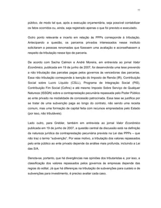 77




público, de modo tal que, após a execução orçamentária, seja possível contabilizar
os fatos ocorridos ou, ainda, seja registrado apenas o que foi previsto e executado.


Outro ponto relevante e incerto em relação às PPPs corresponde à tributação.
Antecipando a questão, os parceiros privados interessados nesse instituto
solicitaram a pessoas renomadas que fizessem uma avaliação e aconselhassem a
respeito da tributação nesse tipo de parceria.


De acordo com Sacha Calmon e André Moreira, em entrevista ao jornal Valor
Econômico, publicada em 19 de junho de 2007, foi desenvolvida uma tese prevendo
a não tributação das parcelas pagas pelos governos às vencedoras das parcerias.
Essa não tributação corresponde à isenção do Imposto de Renda (IR), Contribuição
Social sobre Lucro Líquido (CSLL), Programa de Integração Social (PIS),
Contribuição Fim Social (Cofins) e até mesmo Imposto Sobre Serviço de Qualquer
Natureza (ISSQN) sobre a contraprestação pecuniária repassada pelo Poder Público
ao ente privado na modalidade de concessão patrocinada. Essa tese se justifica por
se tratar de uma subvenção paga ao longo do contrato, não sendo uma receita
comum, mas uma formação de capital feita com recursos emprestados pelo Estado
(por isso, não tributáveis).


Lado outro, para Grebler, também em entrevista ao jornal Valor Econômico
publicada em 19 de junho de 2007, a questão central da discussão está na definição
da natureza jurídica da contraprestação pecuniária prevista na Lei das PPPs – que
não traz o termo “subvenção”. Por esse motivo, a tributação dos valores repassados
pelo ente público ao ente privado depende da análise mais profunda, incluindo a Lei
das S/A.


Denota-se, portanto, que há divergências nas opiniões dos tributaristas e, por isso, a
classificação dos valores repassados pelos governos às empresas depende das
regras do edital. Já que há diferenças na tributação de subvenções para custeio e de
subvenções para investimento, é preciso avaliar cada caso.
 