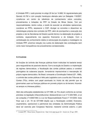 79




A Unidade PPP, 33 está prevista no artigo 20 da Lei 14.868, foi regulamentada pelo
Decreto 43.702 e com posição hierárquica alterada pela Lei Delegada 118/2007,
constitui-se      em     centro     de    referência     de    conhecimento        sobre     conceitos,
procedimentos e licitações de PPP no Estado de Minas Gerais. Tem por
responsabilidades, dentre outras, a tarefa de executar as atividades operacionais,
coordenar as PPPs, assessorar o CGP, divulgar os conceitos e disseminar as
metodologias próprias dos contratos de PPP, além de acompanhar a execução dos
projetos e dar às Secretarias de Estado suporte técnico na elaboração de projetos e
contratos, especialmente nos aspectos financeiros e de licitação. Com a
centralização do conhecimento relativo à estruturação de projetos e modelagens na
Unidade PPP, prevê-se redução nos custos de elaboração das contratações bem
como maior transparência nos procedimentos correlacionados.




5.3 Controle


As funções de controle das finanças públicas foram instituídas há bastante tempo
para resguardá-las de possíveis desvios. Com a evolução do Estado e a implantação
de regimes democráticos, a fiscalização das contas públicas passou a constituir
prerrogativa da soberania popular, tornando-se imprescindível à manutenção do
próprio regime democrático. No Brasil, consoante a Constituição Federal (CF, 1988),
o controle das contas públicas é feito pelo Legislativo com o auxílio dos Tribunais de
Contas (TCs), ambos com papel acentuado no intuito de não permitir que os
governantes usem as finanças públicas em proveito próprio ou de terceiro, focando-
se sempre no interesse público.


Além das atribuições estabelecidas na CF/1988, os TCs atuam conforme as normas
previstas na legislação infraconstitucional, destacando-se a Lei nº 4.320/1964, a Lei
de Licitações nº 8.666/1993 e a Lei de Responsabilidade Fiscal nº 101/2000. Insta
frisar que o art. 70 da CF/1988 dispõe que a fiscalização contábil, financeira,
orçamentária, operacional e patrimonial das entidades da Administração Pública
deve ser exercida pelo Congresso Nacional, mediante controle externo, e pelo

33
     Unidade PPP – Minas Gerais. Disponível em: <http://www.ppp.mg.gov.br>. Acesso em: 28 ago. 2009.
 