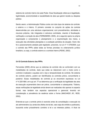 80




sistema de controle interno de cada Poder. Essa fiscalização refere-se à legalidade,
legitimidade, economicidade e razoabilidade de atos que gerem receita ou despesa
pública.


Sendo assim, a Administração Pública conta com dois tipos de sistema de controle:
o externo e o interno. O primeiro consiste no conjunto de ações de controle
desenvolvidas por uma estrutura organizacional, com procedimentos, atividades e
recursos próprios, não integrados à estrutura controlada, visando à fiscalização,
verificação e correção de atos (FERNANDES, 2005). Já o segundo opera na própria
organização e compreende o planejamento e a orçamentação dos meios, a
execução das atividades planejadas e a avaliação periódica da atuação. Outro não
foi o posicionamento adotado pelo legislador, prevendo, na Lei nº 11.079/2004, que
o controle das PPPs adote todas as formas previstas no ordenamento jurídico
brasileiro, ou seja, o controle externo e o controle interno (PEIXE, 2002).




5.4 O Controle Externo das PPPs


Fernandes (2005) afirma que os sistemas de controle não se confundem com as
modalidades de controle, dado que estas se relacionam com o modo como o
controle é realizado e aquelas com o tipo e tempestividade do controle. No sistema
de controle externo, podem ser identificados os controles prévio, concomitante e
posterior. Essas modalidades de controle já se encontram expressas na Lei
nº 4.320/1964, em cujo art. 77 se determina que a verificação da legalidade dos atos
de execução orçamentária deve ser prévia, concomitante e subsequente. Todavia,
essas verificações de legalidade ainda devem ser realizadas não apenas no aspecto
formal, mas também nos aspectos operacional e gerencial, levando em
consideração a prevalência da essência sobre a forma (MACHADO JR.; REIS,
2002).


Entende-se que o controle prévio é exercido antes da consolidação e execução do
ato administrativo (ou ainda dos efeitos de tal ato, caso seja ele emitido e publicado),
buscando evitar procedimento contrário à lei e ao interesse público. A título de
 