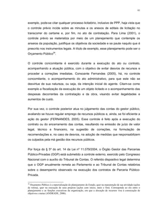 81




exemplo, pode-se citar qualquer processo licitatório, inclusive de PPP, haja vista que
o controle prévio incide sobre as minutas e os anexos de editais de licitação no
transcorrer do certame e, por fim, no ato de contratação. Para Lima (2001), o
controle prévio se materializa por meio de um planejamento que contemple os
anseios da população, justifique os objetivos da sociedade e se paute naquilo que é
prescrito nos instrumentos legais. A título de exemplo, esse planejamento pode ser o
Orçamento Público34.


O controle concomitante é exercido durante a execução do ato ou contrato,
acompanhando a atuação pública, com o objetivo de evitar desvios de recursos e
proceder a correções imediatas. Consoante Fernandes (2005), há, no controle
concomitante, o acompanhamento do ato administrativo, para que este não se
desvirtue de sua natureza, ou seja, da intenção inicial do agente. Citam-se como
exemplo a fiscalização da execução de um objeto licitado e o acompanhamento das
despesas decorrentes da contratação e da obra, visando evitar ilegalidades e
aumentos de custo.


Por sua vez, o controle posterior atua no julgamento das contas do gestor público,
avaliando se houve regular emprego de recursos públicos e, ainda, se foi eficiente a
ação do gestor (FERNANDES, 2005). Esse controle é feito após a execução do
contrato ou do encerramento das contas, resultando na emissão de juízo de valor
legal, técnico e financeiro, na sugestão de correções, na formulação de
recomendações e, no caso de desvios, na adoção de medidas que responsabilizem
os culpados pela má gestão dos recursos públicos.


Por força do § 5º do art. 14 da Lei nº 11.079/2004, o Órgão Gestor das Parcerias
Público-Privadas (OGP) está submetido a controle externo, exercido pelo Congresso
Nacional com o auxílio do Tribunal de Contas. O referido dispositivo legal determina
que o OGP anualmente remeta ao Parlamento e ao Tribunal de Contas relatórios
sobre o desempenho observado na execução dos contratos de Parceria Público-
Privada.

34
  Orçamento Público é a materialização do planejamento do Estado, quer na manutenção de sua atividade (ações
de rotina), quer na execução de seus projetos (ações com início, meio e fim). Corresponde ao elo entre o
planejamento e as funções executivas da organização, em que a alocação de recursos visa à consecução de
objetivos e metas (ANDRADE, 2006).
 