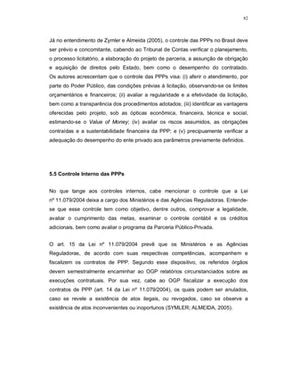 82




Já no entendimento de Zymler e Almeida (2005), o controle das PPPs no Brasil deve
ser prévio e concomitante, cabendo ao Tribunal de Contas verificar o planejamento,
o processo licitatório, a elaboração do projeto de parceria, a assunção de obrigação
e aquisição de direitos pelo Estado, bem como o desempenho do contratado.
Os autores acrescentam que o controle das PPPs visa: (i) aferir o atendimento, por
parte do Poder Público, das condições prévias à licitação, observando-se os limites
orçamentários e financeiros; (ii) avaliar a regularidade e a efetividade da licitação,
bem como a transparência dos procedimentos adotados; (iii) identificar as vantagens
oferecidas pelo projeto, sob as ópticas econômica, financeira, técnica e social,
estimando-se o Value of Money; (iv) avaliar os riscos assumidos, as obrigações
contraídas e a sustentabilidade financeira da PPP; e (v) precipuamente verificar a
adequação do desempenho do ente privado aos parâmetros previamente definidos.




5.5 Controle Interno das PPPs


No que tange aos controles internos, cabe mencionar o controle que a Lei
nº 11.079/2004 deixa a cargo dos Ministérios e das Agências Reguladoras. Entende-
se que esse controle tem como objetivo, dentre outros, comprovar a legalidade,
avaliar o cumprimento das metas, examinar o controle contábil e os créditos
adicionais, bem como avaliar o programa da Parceria Público-Privada.


O art. 15 da Lei nº 11.079/2004 prevê que os Ministérios e as Agências
Reguladoras, de acordo com suas respectivas competências, acompanhem e
fiscalizem os contratos de PPP. Segundo esse dispositivo, os referidos órgãos
devem semestralmente encaminhar ao OGP relatórios circunstanciados sobre as
execuções contratuais. Por sua vez, cabe ao OGP fiscalizar a execução dos
contratos de PPP (art. 14 da Lei nº 11.079/2004), os quais podem ser anulados,
caso se revele a existência de atos ilegais, ou revogados, caso se observe a
existência de atos inconvenientes ou inoportunos (SYMLER; ALMEIDA, 2005).
 