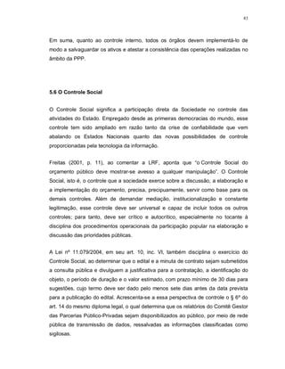 83




Em suma, quanto ao controle interno, todos os órgãos devem implementá-lo de
modo a salvaguardar os ativos e atestar a consistência das operações realizadas no
âmbito da PPP.




5.6 O Controle Social


O Controle Social significa a participação direta da Sociedade no controle das
atividades do Estado. Empregado desde as primeiras democracias do mundo, esse
controle tem sido ampliado em razão tanto da crise de confiabilidade que vem
abalando os Estados Nacionais quanto das novas possibilidades de controle
proporcionadas pela tecnologia da informação.


Freitas (2001, p. 11), ao comentar a LRF, aponta que “o Controle Social do
orçamento público deve mostrar-se avesso a qualquer manipulação”. O Controle
Social, isto é, o controle que a sociedade exerce sobre a discussão, a elaboração e
a implementação do orçamento, precisa, precipuamente, servir como base para os
demais controles. Além de demandar mediação, institucionalização e constante
legitimação, esse controle deve ser universal e capaz de incluir todos os outros
controles; para tanto, deve ser crítico e autocrítico, especialmente no tocante à
disciplina dos procedimentos operacionais da participação popular na elaboração e
discussão das prioridades públicas.


A Lei nº 11.079/2004, em seu art. 10, inc. VI, também disciplina o exercício do
Controle Social, ao determinar que o edital e a minuta de contrato sejam submetidos
a consulta pública e divulguem a justificativa para a contratação, a identificação do
objeto, o período de duração e o valor estimado, com prazo mínimo de 30 dias para
sugestões, cujo termo deve ser dado pelo menos sete dias antes da data prevista
para a publicação do edital. Acrescenta-se a essa perspectiva de controle o § 6º do
art. 14 do mesmo diploma legal, o qual determina que os relatórios do Comitê Gestor
das Parcerias Público-Privadas sejam disponibilizados ao público, por meio de rede
pública de transmissão de dados, ressalvadas as informações classificadas como
sigilosas.
 