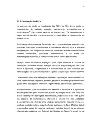 84




5.7 A Fiscalização das PPPs

No exercício da função de fiscalização das PPPs, os TCs devem adotar os
procedimentos        de   auditoria,   inspeção,   levantamento,    acompanhamento    e
monitoramento.35 Para melhor explicitar as funções dos TCs, descrevem-se, a
seguir, as características dos procedimentos por eles adotados, discriminadas em
seu sítio oficial.


Auditoria como instrumento de fiscalização para o exame objetivo e sistemático das
operações financeiras, administrativas e operacionais, efetuado após a execução
das operações, com o objetivo de verificá-las, avaliá-las e elaborar um relatório que
contenha      comentários,     conclusões,    recomendações        e,   no   exame   das
demonstrações financeiras, a correspondente opinião técnica dos auditores.


Inspeção como instrumento empregado para suprir omissões e lacunas de
informações, esclarecer dúvidas, averiguar denúncias e representações, bem como
apurar a legalidade, a legitimidade e a economicidade de fatos praticados pela
administração e por qualquer responsável sujeito à sua jurisdição, inclusive as PPPs.


Levantamento como instrumento para conhecer a organização, o funcionamento das
PPPs, assim como os programas, sistemas, projetos e atividades governamentais no
que se refere aos aspectos financeiros, orçamentários, operacionais e patrimoniais.


Acompanhamento como instrumento para examinar a legalidade e a legitimidade
dos atos praticados pelos responsáveis sujeitos à jurisdição do TC, bem como para
avaliar o desempenho dos órgãos, das entidades jurisdicionadas e das PPPs quanto
aos aspectos da economicidade, eficiência e eficácia dos atos praticados.
O acompanhamento é feito de forma seletiva e concomitante, mediante informações
objetivas, coletadas junto às seguintes fontes: publicação no Diário Oficial do Estado
e nos órgãos oficiais de imprensa municipais; materiais disponíveis nos sistemas
informatizados adotados pelo Tribunal; Lei Relativa ao Plano Plurianual; Lei de
 