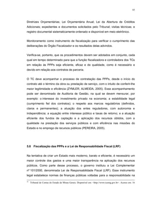 85




Diretrizes Orçamentárias; Lei Orçamentária Anual; Lei da Abertura de Créditos
Adicionais; expedientes e documentos solicitados pelo Tribunal; visitas técnicas; e
registro documental sistematicamente ordenado e disponível em meio eletrônico.


Monitoramento como instrumento de fiscalização para verificar o cumprimento das
deliberações do Órgão Fiscalizador e os resultados delas advindos.


Verifica-se, portanto, que os procedimentos devem ser adotados em conjunto, cada
qual em tempo determinado para que a função fiscalizadora e controladora dos TCs
em relação às PPPs seja eficiente, eficaz e de qualidade, como é necessário e
devido em relação aos contratos de parceria.


O TC deve acompanhar o processo de contratação das PPPs, desde o início do
contrato até o término da obra ou prestação de serviço, com o intuito de conferir-lhe
maior legitimidade e eficiência (ZYMLER; ALMEIDA, 2005). Esse acompanhamento
pode ser denominado de Auditoria de Gestão, na qual se devem mensurar, por
exemplo: o interesse do investimento privado na economia; a estabilidade legal
(cumprimento fiel dos contratos); o respeito aos marcos regulatórios (definidos,
claros e permanentes); a atuação dos entes reguladores, com autonomia e
independência; a equação entre interesse público e taxas de retorno; e a atuação
eficiente dos fundos de captação e a aplicação dos recursos obtidos, com a
qualidade na prestação dos serviços públicos e com eficiência nas missões do
Estado e no emprego de recursos públicos (PEREIRA, 2005).




5.8 Fiscalização das PPPs e a Lei de Responsabilidade Fiscal (LRF)


Na tentativa de criar um Estado mais moderno, barato e eficiente, é necessário um
maior controle dos gastos e uma maior transparência na aplicação dos recursos
públicos. Como parte desse processo, o governo instituiu a Lei Complementar
nº 101/2000, denominada Lei de Responsabilidade Fiscal (LRF). Esse instrumento
legal estabelece normas de finanças públicas voltadas para a responsabilidade na

35
     Tribunal de Contas do Estado de Minas Gerais. Disponível em: <http://www.tcemg.gov.br>. Acesso em: 16
 