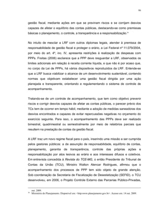 86




gestão fiscal, mediante ações em que se previnam riscos e se corrijam desvios
capazes de afetar o equilíbrio das contas públicas, destacando-se como premissas
básicas o planejamento, o controle, a transparência e a responsabilização.36


No intuito de mesclar a LRF com outros diplomas legais, atender à premissa de
responsabilidade de gestão fiscal e proteger o erário, a Lei Federal nº 11.079/2004,
por meio do art. 4º, inc. IV, apresenta restrições à realização de despesas com
PPPs. Freitas (2006) esclarece que a PPP deve resguardar a LRF, observados os
limites adicionais em relação à receita corrente líquida, e que não é por acaso que,
no corpo da Lei de PPPs, há vários dispositivos reproduzidos da LRF. Entende-se
que a LRF busca viabilizar o alcance de um desenvolvimento sustentável, contendo
normas que objetivam estabelecer uma gestão fiscal dirigida por uma ação
planejada e transparente, orientando e regulamentando o sistema de controle de
acompanhamento.


Tratando-se de um controle de acompanhamento, que tem como objetivo prevenir
riscos e corrigir desvios capazes de afetar as contas públicas, o parecer prévio dos
TCs tem de ocorrer em tempo hábil, mediante a adoção de medidas saneadoras dos
desvios encontrados e capazes de evitar repercussões negativas no orçamento do
exercício seguinte. Para isso, o acompanhamento das PPPs deve ser realizado
bimestral, quadrimestral ou semestralmente por meio de relatórios parciais que
resultem na prestação de contas da gestão fiscal.


A LRF traz um novo regime fiscal para o país, inserindo uma missão a ser cumprida
pelos gestores públicos: a de assunção de responsabilidade, equilíbrio de contas,
planejamento,         garantia     de    transparência,       controle     das    próprias     ações       e
responsabilização por atos lesivos ao erário e aos interesses difusos e coletivos.
Em entrevista concedida à Revista do TCE-MG, o então Presidente do Tribunal de
Contas da União (TCU), Ministro Walton Alencar Rodrigues, afirmou que o
acompanhamento dos processos de PPP tem sido objeto de grande atenção.
Sob coordenação da Secretaria de Fiscalização de Desestatização (SEFID), o TCU
desenvolveu, em 2006, o Projeto Controle Externo das Parcerias Público-Privadas,


     out. 2009.
36
     Ministério do Planejamento. Disponível em: <http:www.planejamento.gov.br>. Acesso em: 14 out. 2009.
 