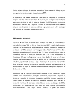 87




com o objetivo principal de elaborar metodologia para análise da outorga e para
acompanhamento da execução dos contratos de PPP.


A fiscalização das PPPs apresentam características peculiares e complexas,
exigindo dos TCs métodos específicos de atuação para acompanhar os contratos,
agora com períodos de até 35 anos de duração. As PPPs exigem um controle
externo cada vez mais ágil e objetivo, e, diante de uma sociedade cada vez mais
exigente por otimização de recursos públicos, urge uma reflexão sobre a atuação
dos Tribunais de Contas em termos de resultados.




5.9 Instruções Normativas


No intuito de direcionar a fiscalização e controle das PPPs, o TCU elaborou a
Instrução Normativa TCU nº 52, de 4 de julho de 2007, a qual dispõe sobre o
controle e a fiscalização de procedimentos de licitação, contratação e execução
contratual das PPPs, a serem exercidos pelo Tribunal de Contas da União. Esse
dispositivo estabelece que (i) o controle das PPP deve ser realizado por meio da
sistemática prevista na Instrução Normativa do TCU e dos instrumentos de
fiscalização definidos no Regimento Interno desse órgão, (ii) esse controle deve
observar o princípio da significância, de acordo com os critérios de materialidade,
relevância, oportunidade e risco, e (iii) a fiscalização da execução dos contratos
deve dar-se por meio de levantamento, inspeção, auditoria, acompanhamento ou
monitoramento no órgão ou entidade federal concedente, na agência reguladora ou
diretamente na SPE.


Ressalta-se que os Tribunais de Contas dos Estados (TCEs), de maneira similar,
também estão providenciando Instruções Normativas próprias com o objetivo de
direcionar o trabalho no controle e fiscalização das PPPs. No caso específico de
Minas Gerais, a proposta de instrução normativa elaborada pelo TCE-MG foi
concebida no intuito de demarcar ações básicas para a contratação de PPPs,
direcionando os procedimentos com base em boas práticas recomendadas
internacionalmente.   Esse   órgão   mineiro   instituiu,   a   partir   da   Portaria
 