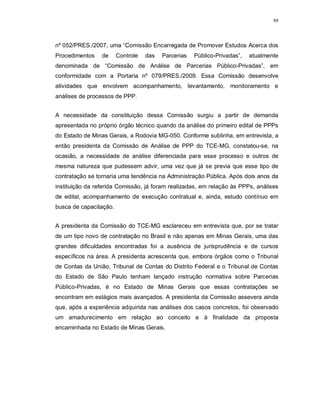 88




nº 052/PRES./2007, uma “Comissão Encarregada de Promover Estudos Acerca dos
Procedimentos    de     Controle   das   Parcerias   Público-Privadas”,   atualmente
denominada de “Comissão de Análise de Parcerias Público-Privadas”, em
conformidade com a Portaria nº 079/PRES./2009. Essa Comissão desenvolve
atividades que envolvem acompanhamento, levantamento, monitoramento e
análises de processos de PPP.


A necessidade da constituição dessa Comissão surgiu a partir de demanda
apresentada no próprio órgão técnico quando da análise do primeiro edital de PPPs
do Estado de Minas Gerais, a Rodovia MG-050. Conforme sublinha, em entrevista, a
então presidenta da Comissão de Análise de PPP do TCE-MG, constatou-se, na
ocasião, a necessidade de análise diferenciada para esse processo e outros de
mesma natureza que pudessem advir, uma vez que já se previa que esse tipo de
contratação se tornaria uma tendência na Administração Pública. Após dois anos da
instituição da referida Comissão, já foram realizadas, em relação às PPPs, análises
de edital, acompanhamento de execução contratual e, ainda, estudo contínuo em
busca de capacitação.


A presidenta da Comissão do TCE-MG esclareceu em entrevista que, por se tratar
de um tipo novo de contratação no Brasil e não apenas em Minas Gerais, uma das
grandes dificuldades encontradas foi a ausência de jurisprudência e de cursos
específicos na área. A presidenta acrescenta que, embora órgãos como o Tribunal
de Contas da União, Tribunal de Contas do Distrito Federal e o Tribunal de Contas
do Estado de São Paulo tenham lançado instrução normativa sobre Parcerias
Público-Privadas, é no Estado de Minas Gerais que essas contratações se
encontram em estágios mais avançados. A presidenta da Comissão assevera ainda
que, após a experiência adquirida nas análises dos casos concretos, foi observado
um amadurecimento em relação ao conceito e à finalidade da proposta
encaminhada no Estado de Minas Gerais.
 