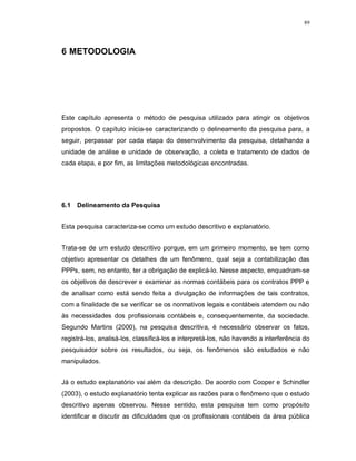 89




6 METODOLOGIA




Este capítulo apresenta o método de pesquisa utilizado para atingir os objetivos
propostos. O capítulo inicia-se caracterizando o delineamento da pesquisa para, a
seguir, perpassar por cada etapa do desenvolvimento da pesquisa, detalhando a
unidade de análise e unidade de observação, a coleta e tratamento de dados de
cada etapa, e por fim, as limitações metodológicas encontradas.




6.1 Delineamento da Pesquisa


Esta pesquisa caracteriza-se como um estudo descritivo e explanatório.


Trata-se de um estudo descritivo porque, em um primeiro momento, se tem como
objetivo apresentar os detalhes de um fenômeno, qual seja a contabilização das
PPPs, sem, no entanto, ter a obrigação de explicá-lo. Nesse aspecto, enquadram-se
os objetivos de descrever e examinar as normas contábeis para os contratos PPP e
de analisar como está sendo feita a divulgação de informações de tais contratos,
com a finalidade de se verificar se os normativos legais e contábeis atendem ou não
às necessidades dos profissionais contábeis e, consequentemente, da sociedade.
Segundo Martins (2000), na pesquisa descritiva, é necessário observar os fatos,
registrá-los, analisá-los, classificá-los e interpretá-los, não havendo a interferência do
pesquisador sobre os resultados, ou seja, os fenômenos são estudados e não
manipulados.


Já o estudo explanatório vai além da descrição. De acordo com Cooper e Schindler
(2003), o estudo explanatório tenta explicar as razões para o fenômeno que o estudo
descritivo apenas observou. Nesse sentido, esta pesquisa tem como propósito
identificar e discutir as dificuldades que os profissionais contábeis da área pública
 