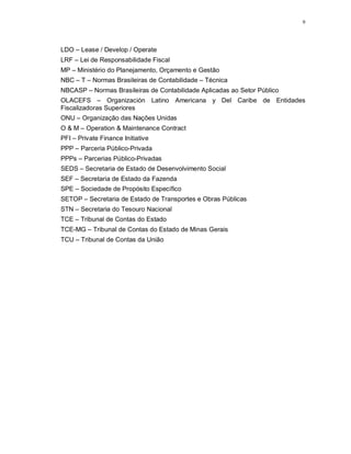 9




LDO – Lease / Develop / Operate
LRF – Lei de Responsabilidade Fiscal
MP – Ministério do Planejamento, Orçamento e Gestão
NBC – T – Normas Brasileiras de Contabilidade – Técnica
NBCASP – Normas Brasileiras de Contabilidade Aplicadas ao Setor Público
OLACEFS – Organización Latino Americana y Del Caribe de Entidades
Fiscalizadoras Superiores
ONU – Organização das Nações Unidas
O & M – Operation & Maintenance Contract
PFI – Private Finance Initiative
PPP – Parceria Público-Privada
PPPs – Parcerias Público-Privadas
SEDS – Secretaria de Estado de Desenvolvimento Social
SEF – Secretaria de Estado da Fazenda
SPE – Sociedade de Propósito Específico
SETOP – Secretaria de Estado de Transportes e Obras Públicas
STN – Secretaria do Tesouro Nacional
TCE – Tribunal de Contas do Estado
TCE-MG – Tribunal de Contas do Estado de Minas Gerais
TCU – Tribunal de Contas da União
 