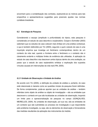 90




encontram para a contabilização dos contratos, explicando-se os motivos para tais
empecilhos e apresentando-se sugestões para possíveis ajustes nas normas
contábeis brasileiras.




6.2 Estratégia de Pesquisa


Considerando o escopo (amplitude e profundidade) do tópico, esta pesquisa é
considerada um estudo de caso descritivo e explanatório. Cooper e Schindler (2003)
salientam que os estudos de caso colocam mais ênfase em uma análise contextual,
o que é também defendido por Yin (2005), segundo o qual o estudo de caso é uma
inquirição empírica que investiga um fenômeno contemporâneo dentro de um
contexto da vida real, quando a fronteira entre o fenômeno e o contexto não é
claramente evidente e múltiplas fontes de evidência são utilizadas. A aplicação do
estudo de caso descritivo visa descrever certos tópicos dentro de uma avaliação, ao
passo que o estudo de caso explanatório enfatiza a explicação dos supostos
vínculos causais em intervenções da vida real (YIN, 2005).




6.2.1 Unidade de Observação e Unidade de Análise

De acordo com Yin (2005), a definição da unidade de análise e, portanto, do caso
está relacionada à maneira como as questões iniciais da pesquisa foram definidas.
De forma complementar, pode-se apontar que as unidades de análise – também
referidas como objeto de análise ou objeto de investigação – são as entidades que
descrevem o contexto em que são localizadas as unidades de observação, traçando
um limite para a operacionalização da pesquisa no campo (GONÇALVES;
MEIRELLES, 2004). As unidades de observação, por sua vez, são as entidades de
um contexto que são submetidas ao processo de investigação e que responderão
pelo problema investigado, ou seja, são os elementos de observação e fornecedores
das medidas resultantes da aplicação dos instrumentos de medida.
 