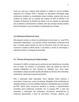 91




Tendo em vista que o objetivo desta pesquisa é analisar as normas contábeis
brasileiras dos contratos PPPs e identificar as dificuldades enfrentadas pelos
profissionais contábeis na contabilização desses contratos, pode-se dizer que as
unidades de análise são os contratos dos projetos de PPP da MG-050 e do
Complexo Penitenciário de Ribeirão das Neves e que as unidades de observação
são os relatórios e demonstrativos contábeis, além das principais dúvidas expostas
pelos entrevistados no que diz respeito à contabilização dos contratos.




6.2.2 Definição do Número de Casos

Esta pesquisa consistiu no estudo da contabilização de dois casos (i.e., duas PPPs)
previamente selecionados, o que permitiu verificar similaridades e diferenças entre
eles. A escolha desses estudos de caso foi intencional, tendo em vista que se
encontram no Estado de Minas Gerais, o que facilitou o acesso às informações, a
obtenção de dados e a realização de entrevistas.




6.3 Técnicas de Pesquisa para Coleta de Dados


Consoante Yin (2005), os dados para os estudos de caso classificam-se, de acordo
com as fontes, em primários ou secundários. Estes são obtidos por meio de
pesquisa bibliográfica em meio impresso ou magnético (e.g., livros, teses,
dissertações e artigos), enquanto aqueles são obtidos por técnicas como entrevistas,
questionários, observação e pesquisa documental.


Para a elaboração desta dissertação, foram utilizadas fontes primárias e
secundárias. Frisa-se que, a partir da pesquisa bibliográfica foram identificadas as
restrições relativas às normas contábeis brasileiras e estrangeiras para os contratos
de PPP. Desde então, procurou-se identificar as dúvidas e questionamentos
levantados pelos profissionais envolvidos com os projetos PPP, a partir das
entrevistas e observação não participante. Em seguida, apresentam-se as
inferências depreendidas a partir de documentos, contratos, relatórios, e/ou
 