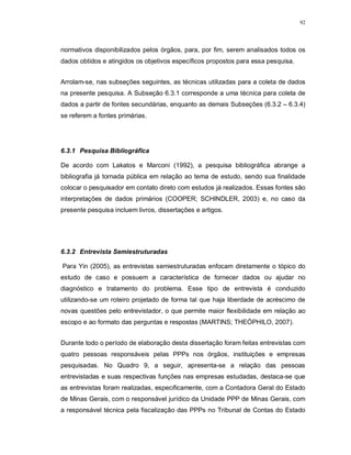 92




normativos disponibilizados pelos órgãos, para, por fim, serem analisados todos os
dados obtidos e atingidos os objetivos específicos propostos para essa pesquisa.


Arrolam-se, nas subseções seguintes, as técnicas utilizadas para a coleta de dados
na presente pesquisa. A Subseção 6.3.1 corresponde a uma técnica para coleta de
dados a partir de fontes secundárias, enquanto as demais Subseções (6.3.2 – 6.3.4)
se referem a fontes primárias.




6.3.1 Pesquisa Bibliográfica

De acordo com Lakatos e Marconi (1992), a pesquisa bibliográfica abrange a
bibliografia já tornada pública em relação ao tema de estudo, sendo sua finalidade
colocar o pesquisador em contato direto com estudos já realizados. Essas fontes são
interpretações de dados primários (COOPER; SCHINDLER, 2003) e, no caso da
presente pesquisa incluem livros, dissertações e artigos.




6.3.2 Entrevista Semiestruturadas

Para Yin (2005), as entrevistas semiestruturadas enfocam diretamente o tópico do
estudo de caso e possuem a característica de fornecer dados ou ajudar no
diagnóstico e tratamento do problema. Esse tipo de entrevista é conduzido
utilizando-se um roteiro projetado de forma tal que haja liberdade de acréscimo de
novas questões pelo entrevistador, o que permite maior flexibilidade em relação ao
escopo e ao formato das perguntas e respostas (MARTINS; THEÓPHILO, 2007).


Durante todo o período de elaboração desta dissertação foram feitas entrevistas com
quatro pessoas responsáveis pelas PPPs nos órgãos, instituições e empresas
pesquisadas. No Quadro 9, a seguir, apresenta-se a relação das pessoas
entrevistadas e suas respectivas funções nas empresas estudadas, destaca-se que
as entrevistas foram realizadas, especificamente, com a Contadora Geral do Estado
de Minas Gerais, com o responsável jurídico da Unidade PPP de Minas Gerais, com
a responsável técnica pela fiscalização das PPPs no Tribunal de Contas do Estado
 