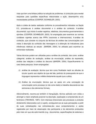 96




vista que tem uma ênfase prática na solução de problemas: é conduzida para revelar
respostas para questões específicas relacionadas a ação, desempenho e/ou
necessidades políticas (COOPER; SCHINDLER, 2003).


Após a coleta de dados realizada conforme os procedimentos indicados na Seção
6.3, procedeu-se à análise documental e à análise de conteúdo. A análise
documental, cujo intuito é avaliar registros, relatórios, documentos governamentais e
opiniões (COOPER; SCHINDLER, 2003), foi empregada para examinar as normas
contábeis vigentes acerca das PPPs (nacionais e internacionais). A análise de
conteúdo, que consiste no conjunto de técnicas de análise das comunicações com
vistas à descrição do conteúdo das mensagens e à obtenção de indicadores para
inferências relativas ao estudo   (BARDIN, 2004), foi utilizada para examinar as
entrevistas realizadas.


Várias técnicas podem ser utilizadas para a análise de conteúdo, tais como: análise
categorial, análise de avaliação, análise da enunciação, análise da expressão,
análise das relações e análise do discurso (BARDIN, 2004). Especificamente no
caso desta pesquisa, foram empregadas:


  (i) análise de avaliação: técnica que tem como finalidade medir as atitudes do
      locutor quanto aos objetos de que ele fala, partindo do pressuposto de que a
      linguagem representa e reflete diretamente aquele que a utiliza;


  (ii) Análise da enunciação: técnica que se apoia em uma concepção da
      comunicação como processo (e não como dado) e trabalha desviando-se das
      estruturas e dos elementos formais;


Adicionalmente, recorreu-se também à triangulação, técnica aplicada com vistas a
abranger a maior amplitude possível na descrição, explicação e compreensão de um
fenômeno (TRIVINOS, 1987). Com interesse direcionado aos processos e produtos
diretamente relacionados com o sujeito, averiguaram-se as suas percepções a partir
de suas verbalizações nas entrevistas,dos seus comportamentos e ações
registrados por meio de observação não participante e de elementos produzidos
pelo meio em que ele está inserido (e.g., documentos, especificações de sistemas e
 