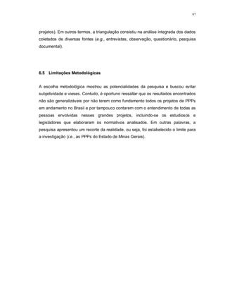 97




projetos). Em outros termos, a triangulação consistiu na análise integrada dos dados
coletados de diversas fontes (e.g., entrevistas, observação, questionário, pesquisa
documental).




6.5 Limitações Metodológicas


A escolha metodológica mostrou as potencialidades da pesquisa e buscou evitar
subjetividade e vieses. Contudo, é oportuno ressaltar que os resultados encontrados
não são generalizáveis por não terem como fundamento todos os projetos de PPPs
em andamento no Brasil e por tampouco contarem com o entendimento de todas as
pessoas envolvidas nesses grandes projetos, incluindo-se os estudiosos e
legisladores que elaboraram os normativos analisados. Em outras palavras, a
pesquisa apresentou um recorte da realidade, ou seja, foi estabelecido o limite para
a investigação (i.e., as PPPs do Estado de Minas Gerais).
 