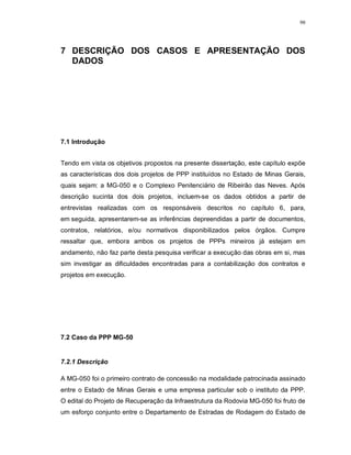 98




7 DESCRIÇÃO DOS CASOS E APRESENTAÇÃO DOS
  DADOS




7.1 Introdução


Tendo em vista os objetivos propostos na presente dissertação, este capítulo expõe
as características dos dois projetos de PPP instituídos no Estado de Minas Gerais,
quais sejam: a MG-050 e o Complexo Penitenciário de Ribeirão das Neves. Após
descrição sucinta dos dois projetos, incluem-se os dados obtidos a partir de
entrevistas realizadas com os responsáveis descritos no capítulo 6, para,
em seguida, apresentarem-se as inferências depreendidas a partir de documentos,
contratos, relatórios, e/ou normativos disponibilizados pelos órgãos. Cumpre
ressaltar que, embora ambos os projetos de PPPs mineiros já estejam em
andamento, não faz parte desta pesquisa verificar a execução das obras em si, mas
sim investigar as dificuldades encontradas para a contabilização dos contratos e
projetos em execução.




7.2 Caso da PPP MG-50


7.2.1 Descrição

A MG-050 foi o primeiro contrato de concessão na modalidade patrocinada assinado
entre o Estado de Minas Gerais e uma empresa particular sob o instituto da PPP.
O edital do Projeto de Recuperação da Infraestrutura da Rodovia MG-050 foi fruto de
um esforço conjunto entre o Departamento de Estradas de Rodagem do Estado de
 
