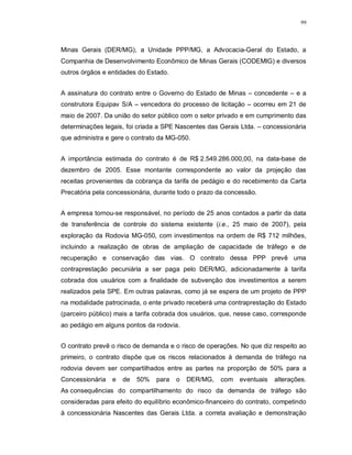 99




Minas Gerais (DER/MG), a Unidade PPP/MG, a Advocacia-Geral do Estado, a
Companhia de Desenvolvimento Econômico de Minas Gerais (CODEMIG) e diversos
outros órgãos e entidades do Estado.


A assinatura do contrato entre o Governo do Estado de Minas – concedente – e a
construtora Equipav S/A – vencedora do processo de licitação – ocorreu em 21 de
maio de 2007. Da união do setor público com o setor privado e em cumprimento das
determinações legais, foi criada a SPE Nascentes das Gerais Ltda. – concessionária
que administra e gere o contrato da MG-050.


A importância estimada do contrato é de R$ 2.549.286.000,00, na data-base de
dezembro de 2005. Esse montante correspondente ao valor da projeção das
receitas provenientes da cobrança da tarifa de pedágio e do recebimento da Carta
Precatória pela concessionária, durante todo o prazo da concessão.


A empresa tornou-se responsável, no período de 25 anos contados a partir da data
de transferência de controle do sistema existente (i.e., 25 maio de 2007), pela
exploração da Rodovia MG-050, com investimentos na ordem de R$ 712 milhões,
incluindo a realização de obras de ampliação de capacidade de tráfego e de
recuperação e conservação das vias. O contrato dessa PPP prevê uma
contraprestação pecuniária a ser paga pelo DER/MG, adicionadamente à tarifa
cobrada dos usuários com a finalidade de subvenção dos investimentos a serem
realizados pela SPE. Em outras palavras, como já se espera de um projeto de PPP
na modalidade patrocinada, o ente privado receberá uma contraprestação do Estado
(parceiro público) mais a tarifa cobrada dos usuários, que, nesse caso, corresponde
ao pedágio em alguns pontos da rodovia.


O contrato prevê o risco de demanda e o risco de operações. No que diz respeito ao
primeiro, o contrato dispõe que os riscos relacionados à demanda de tráfego na
rodovia devem ser compartilhados entre as partes na proporção de 50% para a
Concessionária   e   de   50%   para   o   DER/MG,    com eventuais     alterações.
As consequências do compartilhamento do risco da demanda de tráfego são
consideradas para efeito do equilíbrio econômico-financeiro do contrato, competindo
à concessionária Nascentes das Gerais Ltda. a correta avaliação e demonstração
 