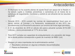 Antecedentes
• El Municipio no ha suscrito planes de ajuste fiscal con apoyo de la Nación ni
ha estado sujeto a medidas preventivas o correctivas en el marco de la
estrategia de seguimiento, monitoreo y control al uso eficiente de los recursos
del SGP.
• Durante 2015 - 2016 cumplió las normas de responsabilidad fiscal para el
sector central, el Concejo y la Personería, exceptuando el año 2015 (las
transferencias a la Personería estuvieron por encima del limite legal permitido).
• A 31 de diciembre de 2016 el cálculo del pasivo actuarial sumaba $172.339
millones, y tenia provisionado el 117% de su total.
• Para 2017 contaba con capacidad de endeudamiento y la valoración del riesgo
de la deuda pública correspondía a grado de inversión de BBB+ (col)
• Riesgos y/o retos importantes de la administración central:
 Resultados adversos en algunas entidades descentralizadas
 Pasivo no financiero
 