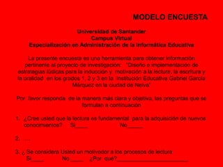MODELO ENCUESTA 
Universidad de Santander 
Campus Virtual 
Especialización en Administración de la Informática Educativa 
La presente encuesta es una herramienta para obtener información 
pertinente al proyecto de investigación: “Diseño e implementación de 
estrategias lúdicas para la inducción y motivación a la lectura, la escritura y 
la oralidad en los grados 1, 2 y 3 en la Institución Educativa Gabriel García 
Márquez en la ciudad de Neiva” 
Por favor responda de la manera más clara y objetiva, las preguntas que se 
formulan a continuación 
1. ¿Cree usted que la lectura es fundamental para la adquisición de nuevos 
conocimientos? Si____ No_____ 
2. …. 
3. ¿ Se considera Usted un motivador a los procesos de lectura 
Si____ No ____ ¿Por qué?_______________________ 
 