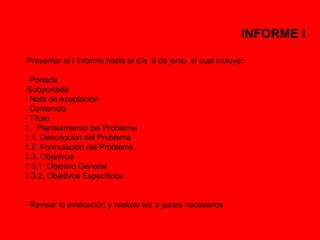 INFORME I 
Presentar el I Informe hasta el día 9 de junio, el cual incluye: 
- Portada 
-Subportada 
- Nota de Aceptación 
- Contenido 
- Título 
1. Planteamiento del Problema 
1.1. Descripción del Problema 
1.2. Formulación del Problema 
1.3. Objetivos 
1.3.1. Objetivo General 
1.3.2. Objetivos Específicos 
- Revisar la evaluación y realizar los a justes necesarios 
 