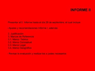 INFORME II 
Presentar el II Informe hasta el día 28 de septiembre, el cual incluye: 
- Ajustes y recomendaciones Informe I, además: 
2. Justificación 
3. Marcos de Referencia 
3.1. Marco Teórico 
3.2. Marco Conceptual 
3.3. Marco Legal 
3.4. Marco Geográfico 
- Revisar la evaluación y realizar los a justes necesarios 
 
