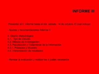 INFORME III 
Presentar el II Informe hasta el día sábado 14 de octubre. El cual incluye: 
- Ajustes y recomendaciones Informe II 
4. Diseño Metodológico 
4.1. Tipo de Estudio 
4.2. Método de Investigación 
4.3. Recolección y Tratamiento de la Información 
4.3.1. Población y Muestra 
4.4. Interpretación de resultados 
- Revisar la evaluación y realizar los a justes necesarios 
 