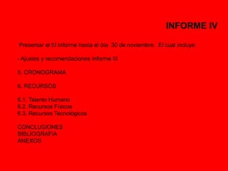 INFORME IV 
Presentar el III Informe hasta el día 30 de noviembre. El cual incluye: 
- Ajustes y recomendaciones Informe III 
5. CRONOGRAMA 
6. RECURSOS 
6.1. Talento Humano 
6.2. Recursos Físicos 
6.3. Recursos Tecnológicos 
CONCLUSIONES 
BIBLIOGRAFIA 
ANEXOS 
 