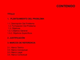 CONTENIDO 
TÍTULO 
1. PLANTEAMIENTO DEL PROBLEMA 
1.1. Descripción Del Problema 
1.2. Formulación Del Problema 
1.3. Objetivos 
1.3.1.Objetivo General 
1.3.2. Objetivos Específicos 
2. JUSTIFICACIÓN 
3. MARCOS DE REFERENCIA 
3.1. Marco Teórico 
3.2. Marco Conceptual 
3.3. Marco Legal 
3.4. Marco Contextual 
 