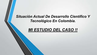 Situación Actual De Desarrollo Científico Y
Tecnológico En Colombia.
MI ESTUDIO DEL CASO !!
 