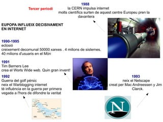 1988 la CERN impulsa internet molts científics surten de aquest centre Europeu pren la  davantera  EUPOPA INFLUEIX DECISIVAMENT  EN INTERNET 1990-1995 eclosió creixement decomunal 50000 xarxes . 4 milions de sistemes. 40 milions d'usuaris en el Món 1991 Tim Berners Lee crea el Worls Wide web. Quin gran invent! 1992  1993  Guerra del golf pérsic  neix el Netscape neix el Warblogging internet  creat per Mac Andreessen y Jim  té influència en la guerra per primera  Clarck.  vegada a l'hora de difondre la veritat  Tercer periodi  