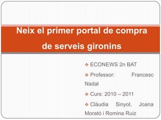 Neix el primer portal de compra
      de serveis gironins
                 ECONEWS 2n BAT

                 Professor:         Francesc
                Nadal
                 Curs: 2010 – 2011

                 Clàudia      Sinyol,   Joana
                Morató i Romina Ruiz
 