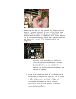o Asegúrate de que el chip que compres sea compatible con tu
sistema y pregunta si puedes devolver el chip si tiene algún
problema. Asegúrate también de que la actualización que
realices sea la esperada. El rendimiento de tu equipo mejorará
con un microprocesador más potente, pero puede que tengas
que añadir más memoria RAM si quieres mejorar tus
programas.
 Verifica si todas las conexiones estén bien
colocadas y adecuadamente en sus zócalos.
Esto es obligatorio ya que estas tienden a
aflojarse con el tiempo y causar problemas que
culparás al software.
 Nota: si has estado usando el CPU recientemente y
has notado una falla notable, regresa y dale un vistazo
a todas las conexiones cercanas del lugar que
manipulaste. Asegúrate de que tus dedos no
presionaron nada en contra de otras conexiones
causando que se aflojen.
 