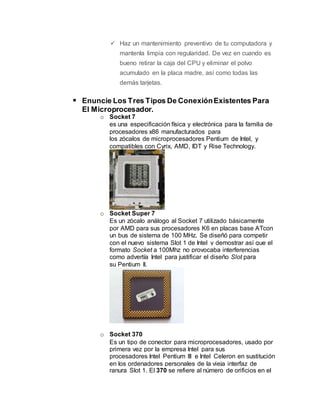  Haz un mantenimiento preventivo de tu computadora y
mantenla limpia con regularidad. De vez en cuando es
bueno retirar la caja del CPU y eliminar el polvo
acumulado en la placa madre, así como todas las
demás tarjetas.
 Enuncie Los Tres Tipos De ConexiónExistentes Para
El Microprocesador.
o Socket 7
es una especificación física y electrónica para la familia de
procesadores x86 manufacturados para
los zócalos de microprocesadores Pentium de Intel, y
compatibles con Cyrix, AMD, IDT y Rise Technology.
o Socket Super 7
Es un zócalo análogo al Socket 7 utilizado básicamente
por AMD para sus procesadores K6 en placas base ATcon
un bus de sistema de 100 MHz. Se diseñó para competir
con el nuevo sistema Slot 1 de Intel y demostrar así que el
formato Socket a 100Mhz no provocaba interferencias
como advertía Intel para justificar el diseño Slot para
su Pentium II.
o Socket 370
Es un tipo de conector para microprocesadores, usado por
primera vez por la empresa Intel para sus
procesadores Intel Pentium III e Intel Celeron en sustitución
en los ordenadores personales de la vieja interfaz de
ranura Slot 1. El 370 se refiere al número de orificios en el
 