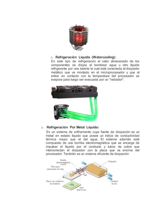 o Refrigeración Líquida (Watercooling):
En este tipo de refrigeración el calor almacenado de los
componentes se disipa al bombear agua u otro líquido
refrigerante por una tubería la cual está conectada al disipador
metálico que va montado en el microprocesador y que al
entrar en contacto con la temperatura del procesador se
evapora para luego ser evacuada por un "radiador".
o Refrigeración Por Metal Liquido:
Es un sistema de enfriamiento cuya fuente de disipación es un
metal en estado líquido que posee un índice de conductividad
térmica mayor que el del agua. El sistema además está
compuesto de una bomba electromagnética que se encarga de
impulsar el líquido por el conducto y tubos de cobre que
interconectan el disipador con la placa que va encima del
procesador. También es un sistema eficiente de disipación
 