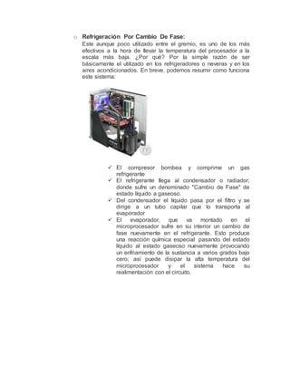 o Refrigeración Por Cambio De Fase:
Este aunque poco utilizado entre el gremio, es uno de los más
efectivos a la hora de llevar la temperatura del procesador a la
escala más baja. ¿Por qué? Por la simple razón de ser
básicamente el utilizado en los refrigeradores o neveras y en los
aires acondicionados. En breve, podemos resumir como funciona
este sistema:
 El compresor bombea y comprime un gas
refrigerante
 El refrigerante llega al condensador o radiador;
donde sufre un denominado "Cambio de Fase" de
estado líquido a gaseoso.
 Del condensador el líquido pasa por el filtro y se
dirige a un tubo capilar que lo transporta al
evaporador
 El evaporador, que va montado en el
microprocesador sufre en su interior un cambio de
fase nuevamente en el refrigerante. Esto produce
una reacción química especial pasando del estado
líquido al estado gaseoso nuevamente provocando
un enfriamiento de la sustancia a varios grados bajo
cero; así puede disipar la alta temperatura del
microprocesador y el sistema hace su
realimentación con el circuito.
 