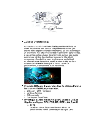  ¿Qué Es Overclocking?
La práctica conocida como Overclocking pretende alcanzar un
mayor velocidad de reloj para un componente electrónico (por
encima de las especificaciones del fabricante). La idea es conseguir
un rendimiento más alto sin necesidad de cambiar los componentes,
o superar las cuotas actuales de rendimiento, aunque esto pueda
suponer una pérdida de estabilidad o acortar la vida útil del
componente. Overclocking es un anglicismo de uso habitual
en informática qué literalmente significa sobre el reloj, es decir,
aumentar la frecuencia de reloj de la unidad central de
procesamiento, o simplemente subir frecuencias.
 Enuncie Al Menos 4 MaterialesQue Se Utilizan Para La
Instalación DelMicroprocesador.
o El Cooler – CPU – Ventilador
o La Grasa Termica
o El Desarmador
o Los Seguros Para Fijarlo
 Investigue ElAcrónimo En Inglés O EspañolDe Las
Siguientes Siglas:CPU, FSB, ZIF, INTEL, AMD, ALU.
o CPU
La unidad central de procesamiento o unidad de
procesamiento central (conocida por las siglas CPU,
 