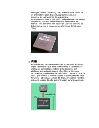 del inglés: central processing unit), es el hardware dentro de
un ordenador u otros dispositivos programables, que
interpreta las instrucciones de un programa
informático mediante la realización de las operaciones básicas
aritméticas, lógicas y de entrada/salida del sistema. El
término, y su acrónimo, han estado en uso en la industria de
la Informática por lo menos desde el principio de los años
1960.
o FSB
Front-side bus, también conocido por su acrónimo FSB (del
inglés literalmente "bus de la parte frontal"), y se refiere a la
interfaz de comunicación externa del procesador con
el chipset y el resto del sistema informático, a diferencia
de back-side bus (literalmente bus trasero o bus de la parte de
atrás) que conecta la memoria caché (y potencialmente otros
CPUs) El FSB incluye señales de datos, direcciones y control,
así como señales de reloj que sincronizan su funcionamiento.
 