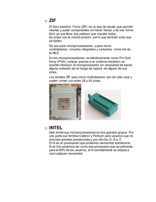 o ZIF
El Zero Insertion Force (ZIF) es un tipo de zócalo que permite
insertar y quitar componentes sin hacer fuerza y de una forma
fácil, ya que lleva una palanca que impulsa todos
los pines con la misma presión, por lo que también evita que
se dañen.
Se usa para microprocesadores, y para micro
controladores, circuitos integrados y cartuchos, como los de
la NES.
En los microprocesadores, es eléctricamente como Pin Grid
Array (PGA), aunque gracias a un sistema mecánico es
posible introducir el microprocesador sin necesidad de fuerza
alguna evitando así el riesgo de ruptura de alguno de sus
pines.
Los zócalos ZIF para micro controladores son de color azul y
suelen contar con entre 28 y 40 pines.
o INTEL
Intel divide sus microprocesadores en dos grandes grupos. Por
una parte sus familias Celeron y Pentium para usuarios que no
precisan grandes prestaciones y por otro los i3, i5 e i7.
El i5 es un procesador que podíamos denominar todoterreno.
Si al i3 lo podemos ver como ese procesador que es suficiente
para el 80% de los usuarios, el i5 sencillamente se adapta a
casi cualquier necesidad.
 