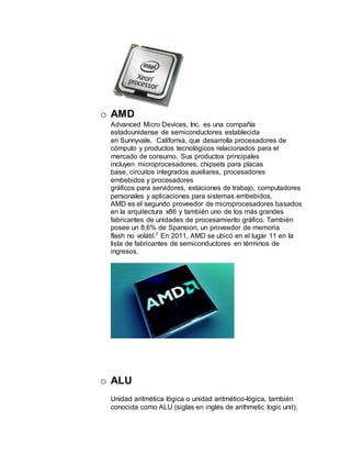 o AMD
Advanced Micro Devices, Inc. es una compañía
estadounidense de semiconductores establecida
en Sunnyvale, California, que desarrolla procesadores de
cómputo y productos tecnológicos relacionados para el
mercado de consumo. Sus productos principales
incluyen microprocesadores, chipsets para placas
base, circuitos integrados auxiliares, procesadores
embebidos y procesadores
gráficos para servidores, estaciones de trabajo, computadores
personales y aplicaciones para sistemas embebidos.
AMD es el segundo proveedor de microprocesadores basados
en la arquitectura x86 y también uno de los más grandes
fabricantes de unidades de procesamiento gráfico. También
posee un 8,6% de Spansion, un proveedor de memoria
flash no volátil.7 En 2011, AMD se ubicó en el lugar 11 en la
lista de fabricantes de semiconductores en términos de
ingresos.
o ALU
Unidad aritmética lógica o unidad aritmético-lógica, también
conocida como ALU (siglas en inglés de arithmetic logic unit),
 