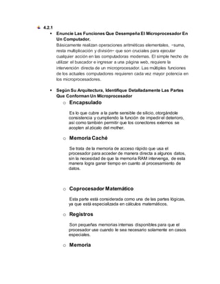 4.2.1
 Enuncie Las Funciones Que Desempeña El Microprocesador En
Un Computador.
Básicamente realizan operaciones aritméticas elementales, −suma,
resta multiplicación y división− que son cruciales para ejecutar
cualquier acción en las computadoras modernas. El simple hecho de
utilizar el buscador e ingresar a una página web, requiere la
intervención directa de un microprocesador. Las múltiples funciones
de los actuales computadores requieren cada vez mayor potencia en
los microprocesadores.
 Según Su Arquitectura, Identifique Detalladamente Las Partes
Que Conforman Un Microprocesador
o Encapsulado
Es lo que cubre a la parte sensible de silicio, otorgándole
consistencia y cumpliendo la función de impedir el deterioro,
así como también permitir que los conectores externos se
acoplen al zócalo del mother.
o Memoria Caché
Se trata de la memoria de acceso rápido que usa el
procesador para acceder de manera directa a algunos datos,
sin la necesidad de que la memoria RAM intervenga, de esta
manera logra ganar tiempo en cuanto al procesamiento de
datos.
o Coprocesador Matemático
Esta parte está considerada como una de las partes lógicas,
ya que está especializada en cálculos matemáticos.
o Registros
Son pequeñas memorias internas disponibles para que el
procesador use cuando le sea necesario solamente en casos
especiales.
o Memoria
 