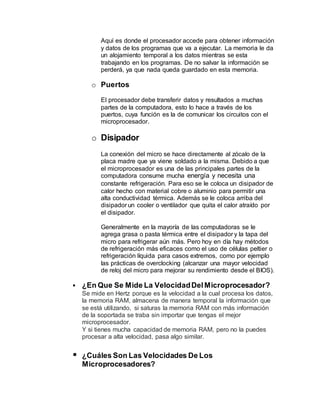 Aquí es donde el procesador accede para obtener información
y datos de los programas que va a ejecutar. La memoria le da
un alojamiento temporal a los datos mientras se esta
trabajando en los programas. De no salvar la información se
perderá, ya que nada queda guardado en esta memoria.
o Puertos
El procesador debe transferir datos y resultados a muchas
partes de la computadora, esto lo hace a través de los
puertos, cuya función es la de comunicar los circuitos con el
microprocesador.
o Disipador
La conexión del micro se hace directamente al zócalo de la
placa madre que ya viene soldado a la misma. Debido a que
el microprocesador es una de las principales partes de la
computadora consume mucha energía y necesita una
constante refrigeración. Para eso se le coloca un disipador de
calor hecho con material cobre o aluminio para permitir una
alta conductividad térmica. Además se le coloca arriba del
disipador un cooler o ventilador que quita el calor atraído por
el disipador.
Generalmente en la mayoría de las computadoras se le
agrega grasa o pasta térmica entre el disipador y la tapa del
micro para refrigerar aún más. Pero hoy en día hay métodos
de refrigeración más eficaces como el uso de células peltier o
refrigeración líquida para casos extremos, como por ejemplo
las prácticas de overclocking (alcanzar una mayor velocidad
de reloj del micro para mejorar su rendimiento desde el BIOS).
 ¿En Que Se Mide La VelocidadDelMicroprocesador?
Se mide en Hertz porque es la velocidad a la cual procesa los datos,
la memoria RAM, almacena de manera temporal la información que
se está utilizando, si saturas la memoria RAM con más información
de la soportada se traba sin importar que tengas el mejor
microprocesador.
Y si tienes mucha capacidad de memoria RAM, pero no la puedes
procesar a alta velocidad, pasa algo similar.
 ¿Cuáles Son Las Velocidades De Los
Microprocesadores?
 