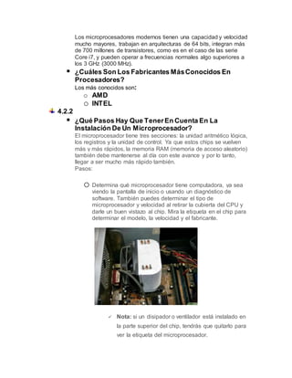 Los microprocesadores modernos tienen una capacidad y velocidad
mucho mayores, trabajan en arquitecturas de 64 bits, integran más
de 700 millones de transistores, como es en el caso de las serie
Core i7, y pueden operar a frecuencias normales algo superiores a
los 3 GHz (3000 MHz).
 ¿Cuáles Son Los Fabricantes MásConocidos En
Procesadores?
Los más conocidos son:
o AMD
o INTEL
4.2.2
 ¿Qué Pasos Hay Que TenerEn Cuenta En La
Instalación De Un Microprocesador?
El microprocesador tiene tres secciones: la unidad aritmético lógica,
los registros y la unidad de control. Ya que estos chips se vuelven
más y más rápidos, la memoria RAM (memoria de acceso aleatorio)
también debe mantenerse al día con este avance y por lo tanto,
llegar a ser mucho más rápido también.
Pasos:
o Determina qué microprocesador tiene computadora, ya sea
viendo la pantalla de inicio o usando un diagnóstico de
software. También puedes determinar el tipo de
microprocesador y velocidad al retirar la cubierta del CPU y
darle un buen vistazo al chip. Mira la etiqueta en el chip para
determinar el modelo, la velocidad y el fabricante.
 Nota: si un disipador o ventilador está instalado en
la parte superior del chip, tendrás que quitarlo para
ver la etiqueta del microprocesador.
 