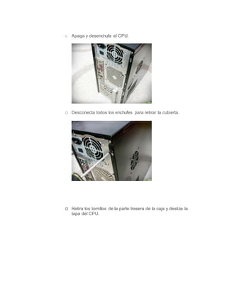 o Apaga y desenchufa el CPU.
o Desconecta todos los enchufes para retirar la cubierta.
o Retira los tornillos de la parte trasera de la caja y desliza la
tapa del CPU.
 