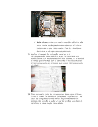  Nota: algunos microprocesadores están soldados a la
placa madre y solo pueden ser mejorados al quitar e
instalar una nueva placa madre. Este tipo de chip se
denomina el microprocesador prioritario.
o Verifica el manual del ordenador para ver si el
microprocesador es de este tipo antes de considerar una
actualización a un microprocesador más potente. Si el manual
te indica que consultes con el fabricante si deseas actualizar
el microprocesador, es probable que sea un microprocesador
prioritario.
o Si es necesario, retira los componentes tales como el disco
duro o la ranura de expansión para poder coger el chip. Las
cajas de computadora más nuevas te permiten tener un
acceso más sencillo al quitar un par de tornillos y deslizar el
panel con la placa madre hacia abajo.
 